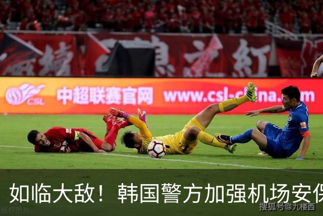 如临大敌！韩国警方加强机场安保 百名警察保护韩国队回国