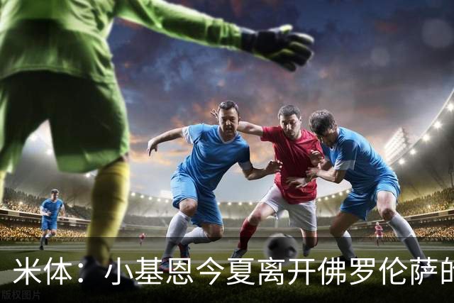 米体：小基恩今夏离开佛罗伦萨的可能性不大，双方有意继续合作