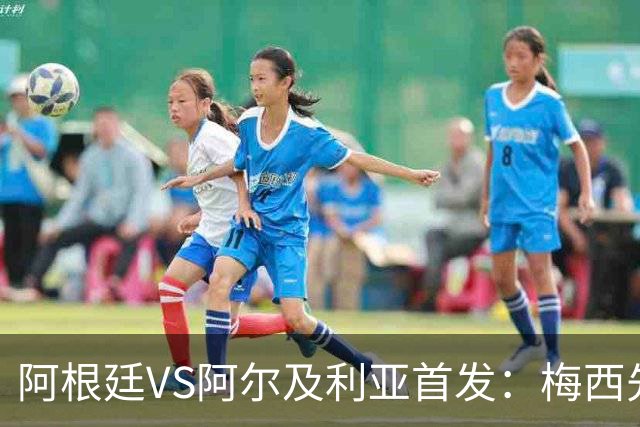 阿根廷VS阿尔及利亚首发：梅西先发创历史 齐达内之子出战